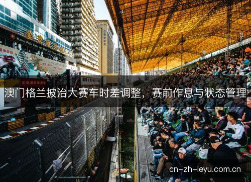 澳门格兰披治大赛车时差调整，赛前作息与状态管理
