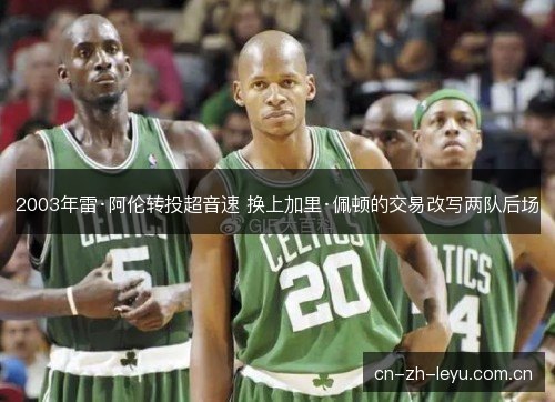 2003年雷·阿伦转投超音速 换上加里·佩顿的交易改写两队后场 2003年雷·阿伦转投超音速 换上加里·佩顿的交易改写两队后场